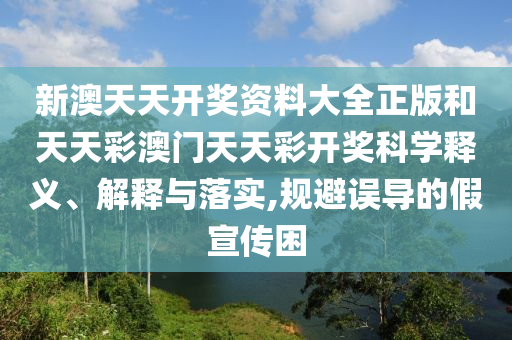 新澳天天开奖资料大全正版和天天彩澳门天天彩开奖科学释义、解释与落实,规避误导的假宣传困
