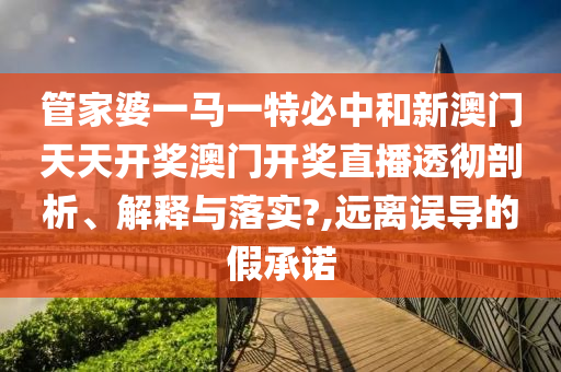 管家婆一马一特必中和新澳门天天开奖澳门开奖直播透彻剖析、解释与落实?,远离误导的假承诺
