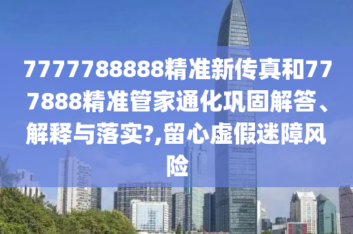 7777788888精准新传真和777888精准管家通化巩固解答、解释与落实?,留心虚假迷障风险