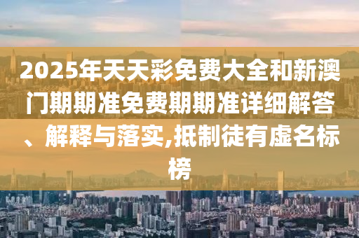 2025年天天彩免费大全和新澳门期期准免费期期准详细解答、解释与落实,抵制徒有虚名标榜