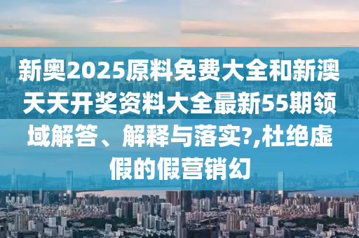 新奥2025原料免费大全和新澳天天开奖资料大全最新55期领域解答、解释与落实?,杜绝虚假的假营销幻