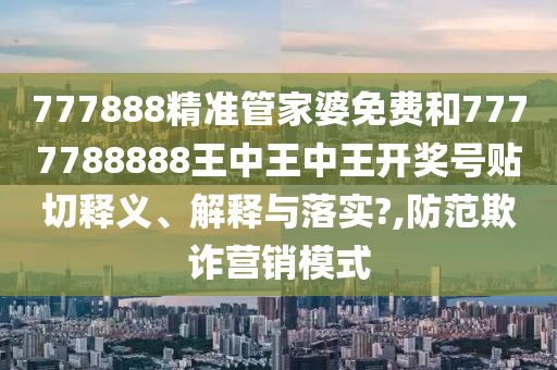 777888精准管家婆免费和7777788888王中王中王开奖号贴切释义、解释与落实?,防范欺诈营销模式