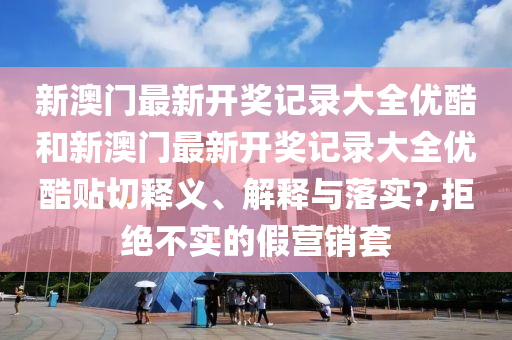 新澳门最新开奖记录大全优酷和新澳门最新开奖记录大全优酷贴切释义、解释与落实?,拒绝不实的假营销套
