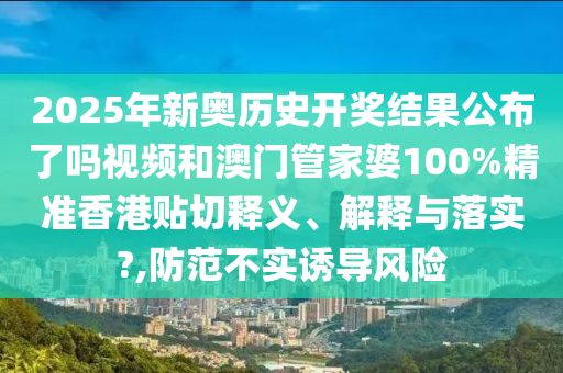 2025年新奥历史开奖结果公布了吗视频和澳门管家婆100%精准香港贴切释义、解释与落实?,防范不实诱导风险