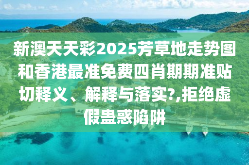 新澳天天彩2025芳草地走势图和香港最准免费四肖期期准贴切释义、解释与落实?,拒绝虚假蛊惑陷阱