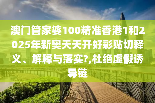 澳门管家婆100精准香港1和2025年新奥天天开好彩贴切释义、解释与落实?,杜绝虚假诱导链