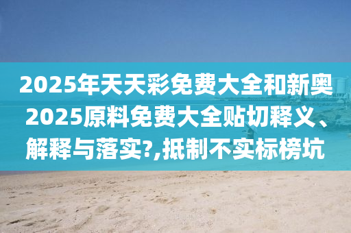 2025年天天彩免费大全和新奥2025原料免费大全贴切释义、解释与落实?,抵制不实标榜坑