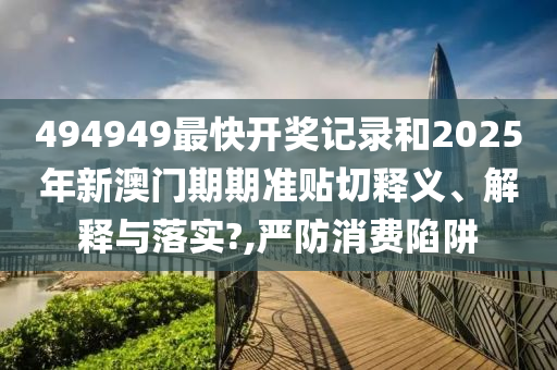 494949最快开奖记录和2025年新澳门期期准贴切释义、解释与落实?,严防消费陷阱