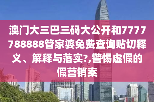 澳门大三巴三码大公开和7777788888管家婆免费查询贴切释义、解释与落实?,警惕虚假的假营销案