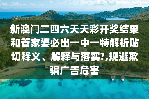 新澳门二四六天天彩开奖结果和管家婆必出一中一特解析贴切释义、解释与落实?,规避欺骗广告危害