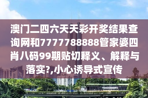 澳门二四六天天彩开奖结果查询网和7777788888管家婆四肖八码99期贴切释义、解释与落实?,小心诱导式宣传