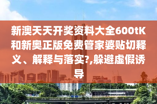 新澳天天开奖资料大全600tK和新奥正版免费管家婆贴切释义、解释与落实?,躲避虚假诱导