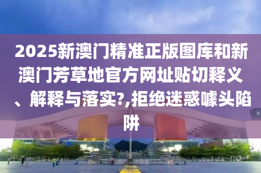 2025新澳门精准正版图库和新澳门芳草地官方网址贴切释义、解释与落实?,拒绝迷惑噱头陷阱