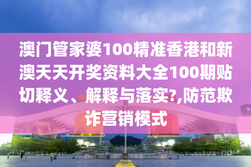 澳门管家婆100精准香港和新澳天天开奖资料大全100期贴切释义、解释与落实?,防范欺诈营销模式