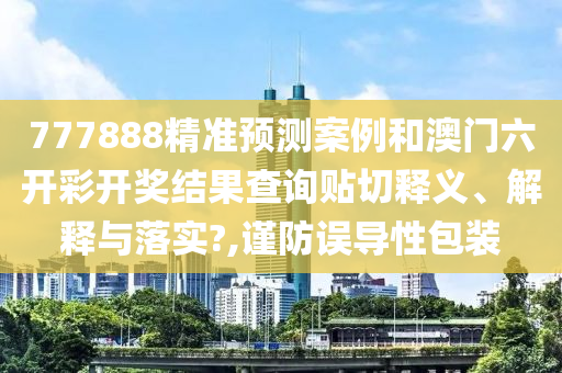 777888精准预测案例和澳门六开彩开奖结果查询贴切释义、解释与落实?,谨防误导性包装