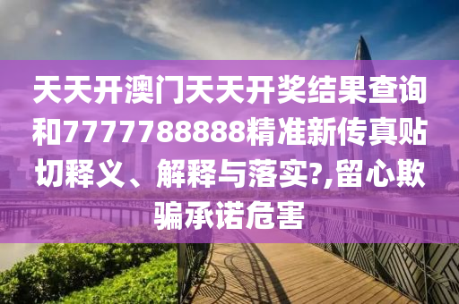 天天开澳门天天开奖结果查询和7777788888精准新传真贴切释义、解释与落实?,留心欺骗承诺危害