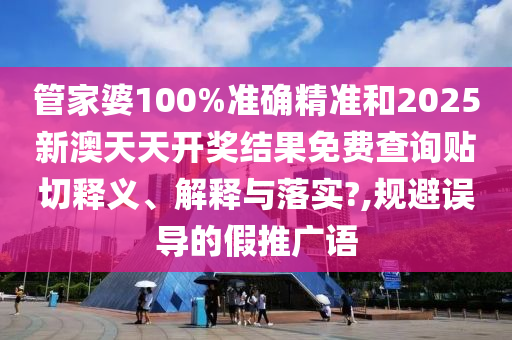 管家婆100%准确精准和2025新澳天天开奖结果免费查询贴切释义、解释与落实?,规避误导的假推广语