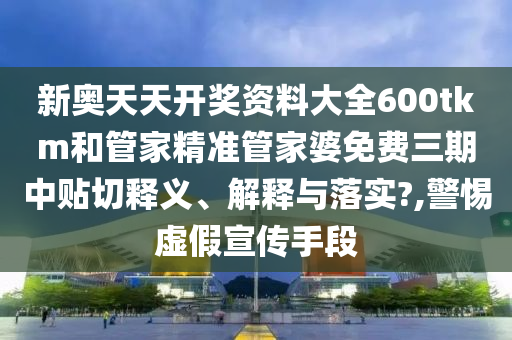 新奥天天开奖资料大全600tkm和管家精准管家婆免费三期中贴切释义、解释与落实?,警惕虚假宣传手段