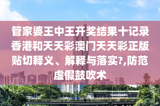 管家婆王中王开奖结果十记录香港和天天彩澳门天天彩正版贴切释义、解释与落实?,防范虚假鼓吹术