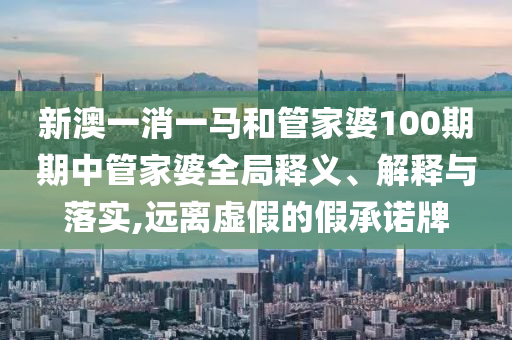 新澳一消一马和管家婆100期期中管家婆全局释义、解释与落实,远离虚假的假承诺牌