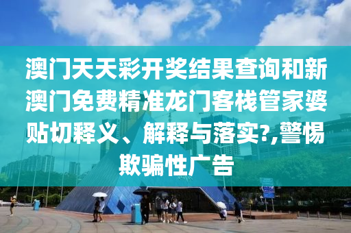 澳门天天彩开奖结果查询和新澳门免费精准龙门客栈管家婆贴切释义、解释与落实?,警惕欺骗性广告