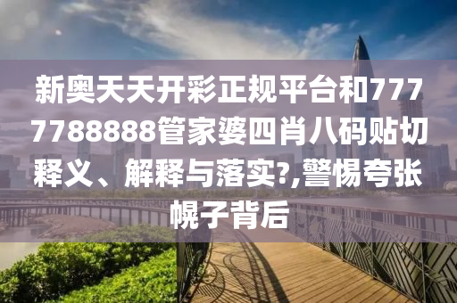 新奥天天开彩正规平台和7777788888管家婆四肖八码贴切释义、解释与落实?,警惕夸张幌子背后