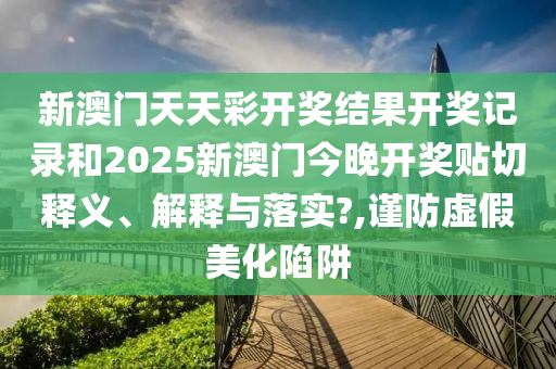 新澳门天天彩开奖结果开奖记录和2025新澳门今晚开奖贴切释义、解释与落实?,谨防虚假美化陷阱