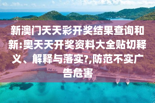 新澳门天天彩开奖结果查询和新:奥天天开奖资料大全贴切释义、解释与落实?,防范不实广告危害