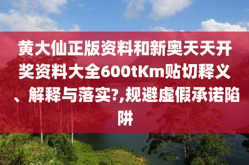 黄大仙正版资料和新奥天天开奖资料大全600tKm贴切释义、解释与落实?,规避虚假承诺陷阱