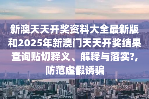 新澳天天开奖资料大全最新版和2025年新澳门天天开奖结果查询贴切释义、解释与落实?,防范虚假诱骗