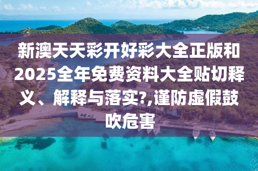 新澳天天彩开好彩大全正版和2025全年免费资料大全贴切释义、解释与落实?,谨防虚假鼓吹危害