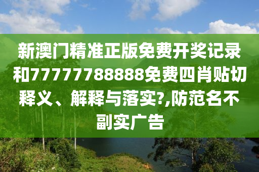 新澳门精准正版免费开奖记录和77777788888免费四肖贴切释义、解释与落实?,防范名不副实广告