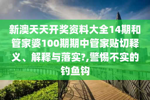 新澳天天开奖资料大全14期和管家婆100期期中管家贴切释义、解释与落实?,警惕不实的钓鱼钩