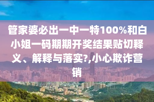 管家婆必出一中一特100%和白小姐一码期期开奖结果贴切释义、解释与落实?,小心欺诈营销