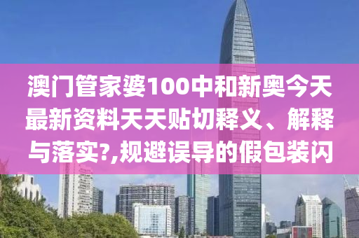 澳门管家婆100中和新奥今天最新资料天天贴切释义、解释与落实?,规避误导的假包装闪