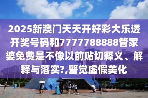 2025新澳门天天开好彩大乐透开奖号码和7777788888管家婆免费是不像以前贴切释义、解释与落实?,警觉虚假美化