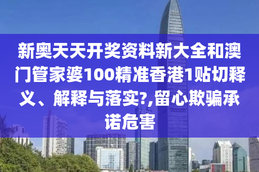 新奥天天开奖资料新大全和澳门管家婆100精准香港1贴切释义、解释与落实?,留心欺骗承诺危害