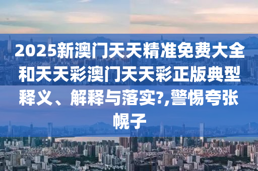 2025新澳门天天精准免费大全和天天彩澳门天天彩正版典型释义、解释与落实?,警惕夸张幌子