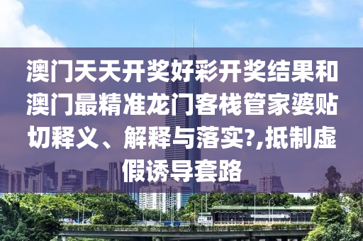 澳门天天开奖好彩开奖结果和澳门最精准龙门客栈管家婆贴切释义、解释与落实?,抵制虚假诱导套路