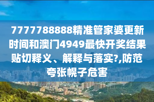 7777788888精准管家婆更新时间和澳门4949最快开奖结果贴切释义、解释与落实?,防范夸张幌子危害