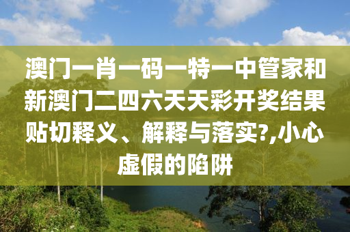 澳门一肖一码一特一中管家和新澳门二四六天天彩开奖结果贴切释义、解释与落实?,小心虚假的陷阱