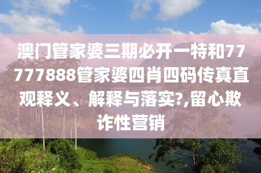 澳门管家婆三期必开一特和77777888管家婆四肖四码传真直观释义、解释与落实?,留心欺诈性营销
