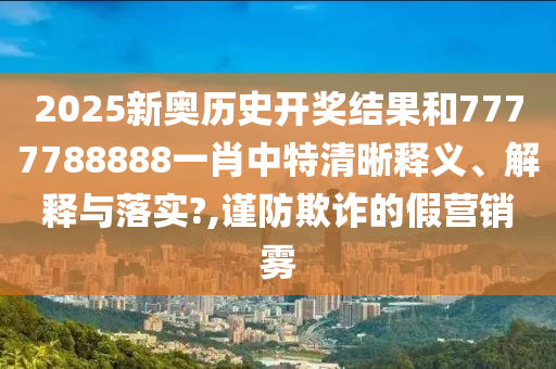 2025新奥历史开奖结果和7777788888一肖中特清晰释义、解释与落实?,谨防欺诈的假营销雾