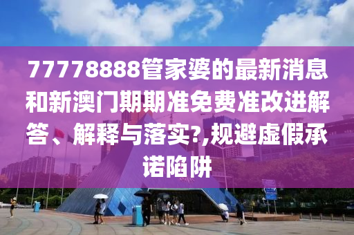 77778888管家婆的最新消息和新澳门期期准免费准改进解答、解释与落实?,规避虚假承诺陷阱