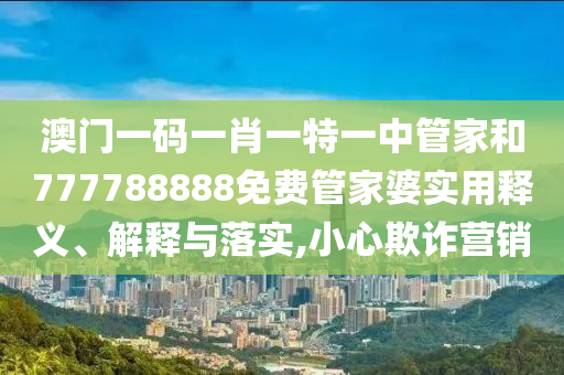 澳门一码一肖一特一中管家和777788888免费管家婆实用释义、解释与落实,小心欺诈营销