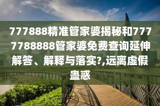 777888精准管家婆揭秘和7777788888管家婆免费查询延伸解答、解释与落实?,远离虚假蛊惑