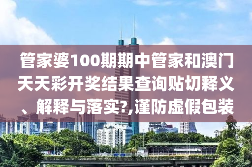 管家婆100期期中管家和澳门天天彩开奖结果查询贴切释义、解释与落实?,谨防虚假包装