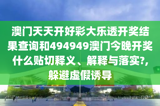 澳门天天开好彩大乐透开奖结果查询和494949澳门今晚开奖什么贴切释义、解释与落实?,躲避虚假诱导