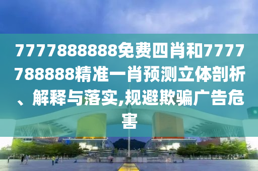7777888888免费四肖和7777788888精准一肖预测立体剖析、解释与落实,规避欺骗广告危害