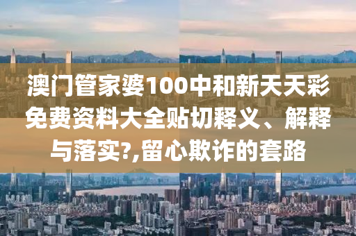 澳门管家婆100中和新天天彩免费资料大全贴切释义、解释与落实?,留心欺诈的套路